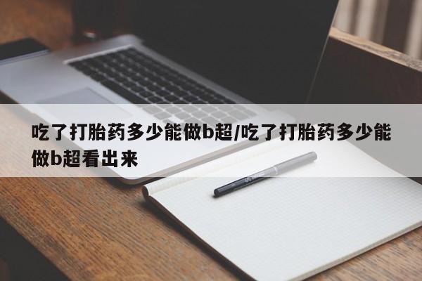 米非米索怎么买吃了打胎药多少能做b超/吃了打胎药多少能做b超看出来