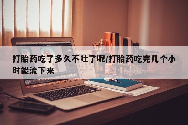 米非米索怎么买打胎药吃了多久不吐了呢/打胎药吃完几个小时能流下来