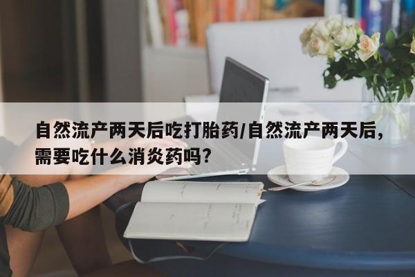 米非米索怎么买自然流产两天后吃打胎药/自然流产两天后,需要吃什么消炎药吗?