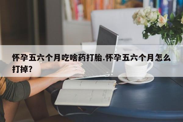 米非米索怎么买怀孕五六个月吃啥药打胎.怀孕五六个月怎么打掉？
