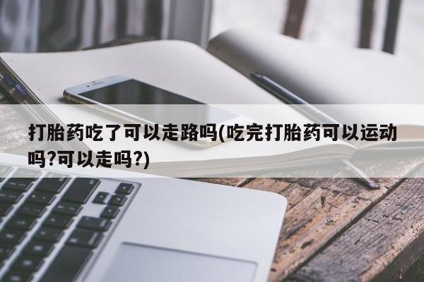米非米索怎么买打胎药吃了可以走路吗(吃完打胎药可以运动吗?可以走吗?)