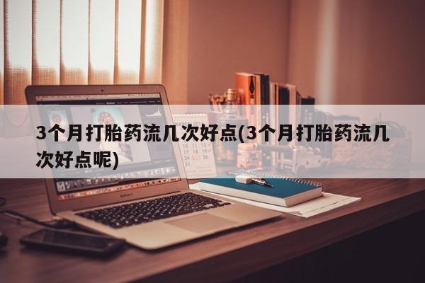 米非米索怎么买3个月打胎药流几次好点(3个月打胎药流几次好点呢)