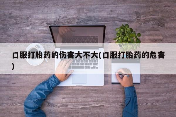 米非米索怎么买口服打胎药的伤害大不大(口服打胎药的危害)