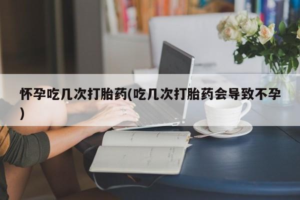 米非米索怎么买怀孕吃几次打胎药(吃几次打胎药会导致不孕)