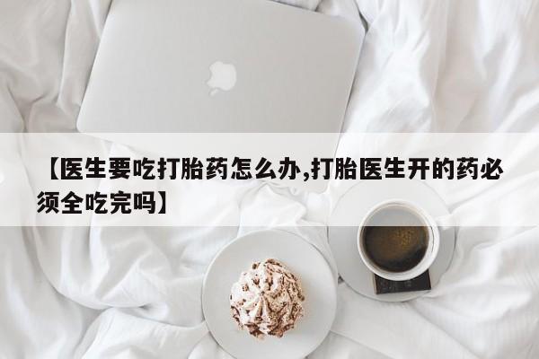 米非米索怎么买【医生要吃打胎药怎么办,打胎医生开的药必须全吃完吗】