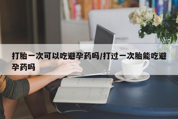米非米索怎么买打胎一次可以吃避孕药吗/打过一次胎能吃避孕药吗