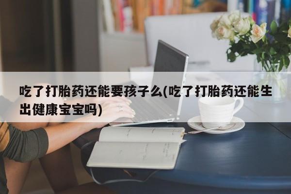 米非米索怎么买吃了打胎药还能要孩子么(吃了打胎药还能生出健康宝宝吗)