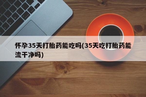 米非米索怎么买怀孕35天打胎药能吃吗(35天吃打胎药能流干净吗)