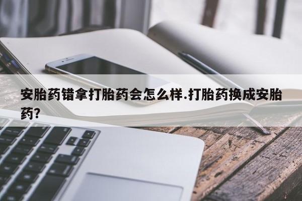米非米索怎么买安胎药错拿打胎药会怎么样.打胎药换成安胎药？