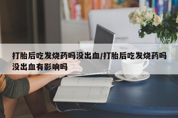 米非米索怎么买打胎后吃发烧药吗没出血/打胎后吃发烧药吗没出血有影响吗