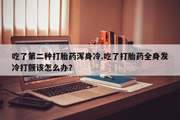 米非米索怎么买吃了第二种打胎药浑身冷.吃了打胎药全身发冷打颤该怎么办？