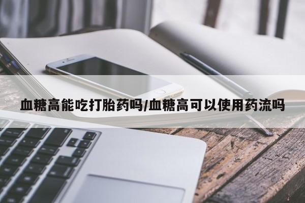 米非米索怎么买血糖高能吃打胎药吗/血糖高可以使用药流吗