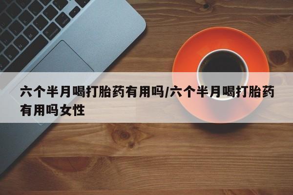米非米索怎么买六个半月喝打胎药有用吗/六个半月喝打胎药有用吗女性