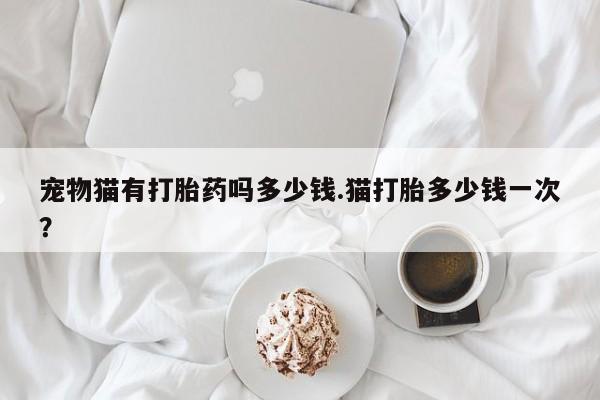 米非米索怎么买宠物猫有打胎药吗多少钱.猫打胎多少钱一次？