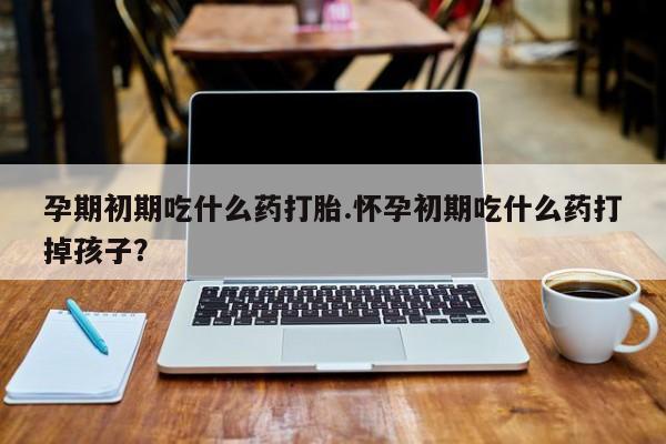 米非米索怎么买孕期初期吃什么药打胎.怀孕初期吃什么药打掉孩子？